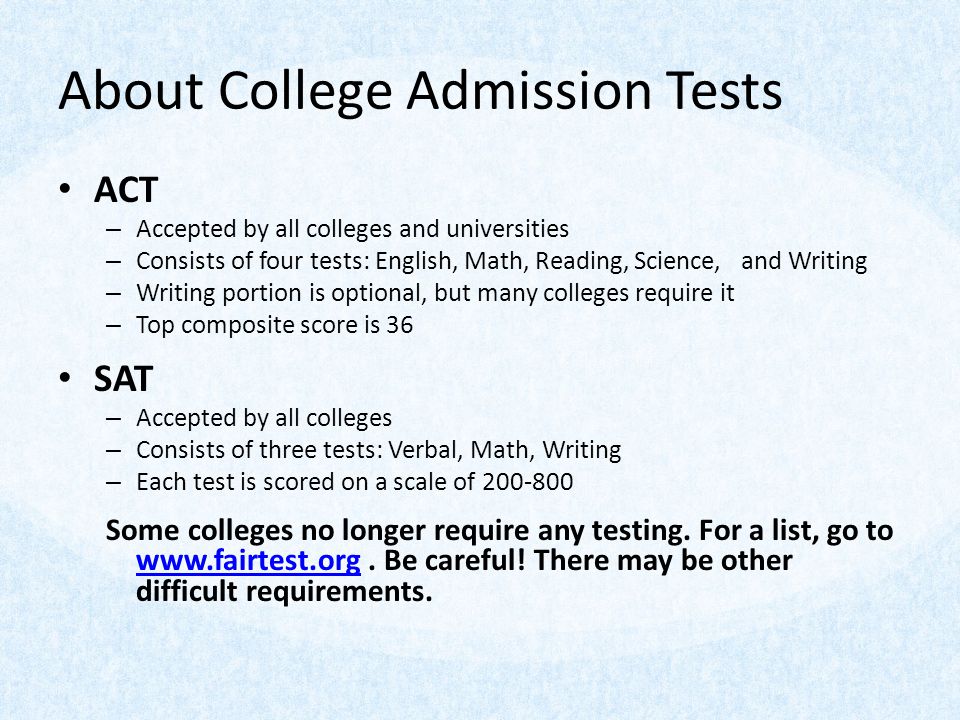 About College Admission Tests ACT – Accepted by all colleges and universities – Consists of four tests: English, Math, Reading, Science, and Writing – Writing portion is optional, but many colleges require it – Top composite score is 36 SAT – Accepted by all colleges – Consists of three tests: Verbal, Math, Writing – Each test is scored on a scale of Some colleges no longer require any testing.
