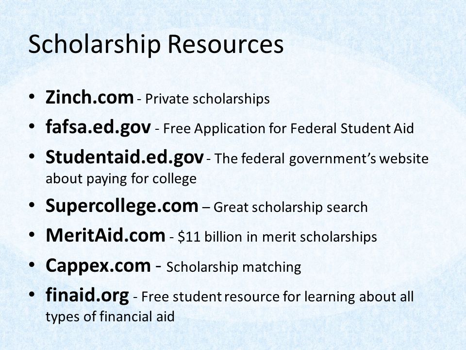 Scholarship Resources Zinch.com - Private scholarships fafsa.ed.gov - Free Application for Federal Student Aid Studentaid.ed.gov - The federal government’s website about paying for college Supercollege.com – Great scholarship search MeritAid.com - $11 billion in merit scholarships Cappex.com - Scholarship matching finaid.org - Free student resource for learning about all types of financial aid