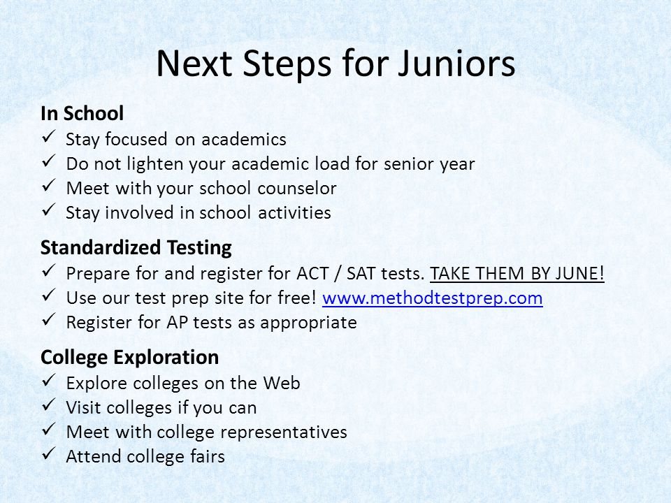 Next Steps for Juniors In School Stay focused on academics Do not lighten your academic load for senior year Meet with your school counselor Stay involved in school activities Standardized Testing Prepare for and register for ACT / SAT tests.