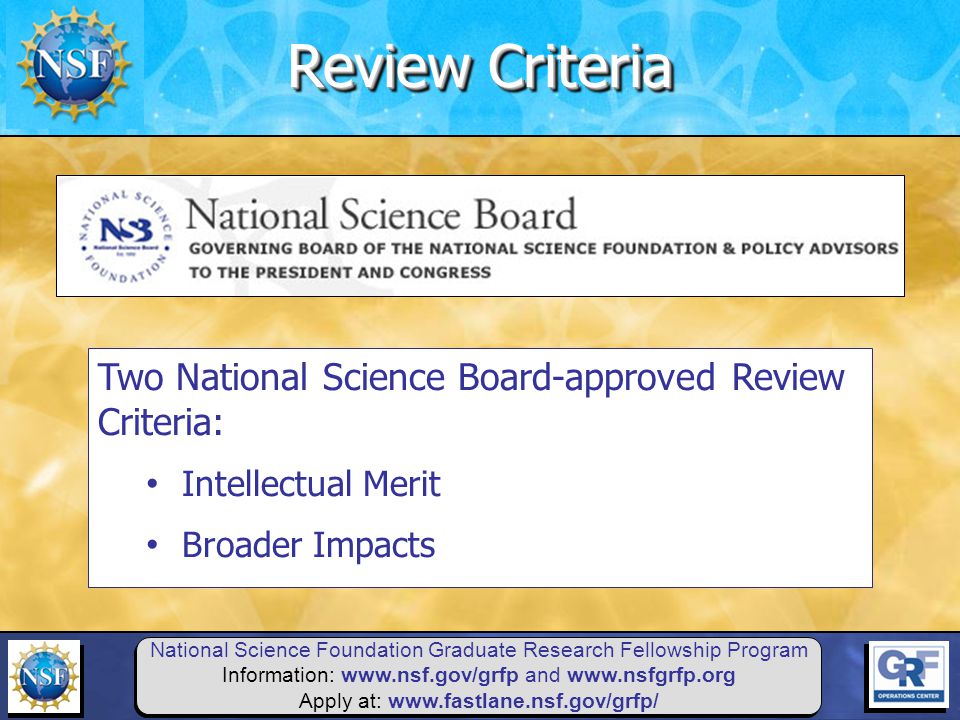 National Science Foundation Graduate Research Fellowship Program Information:   and   Apply at:   Two National Science Board-approved Review Criteria: Intellectual Merit Broader Impacts Review Criteria
