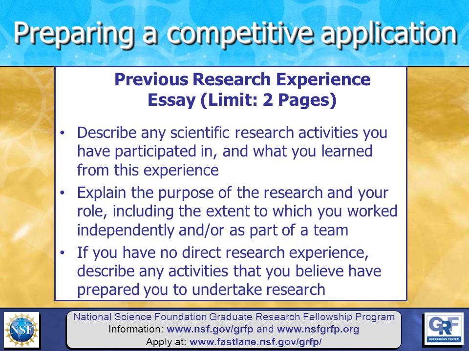 National Science Foundation Graduate Research Fellowship Program Information:   and   Apply at:   Previous Research Experience Essay (Limit: 2 Pages) Describe any scientific research activities you have participated in, and what you learned from this experience Explain the purpose of the research and your role, including the extent to which you worked independently and/or as part of a team If you have no direct research experience, describe any activities that you believe have prepared you to undertake research Preparing a competitive application
