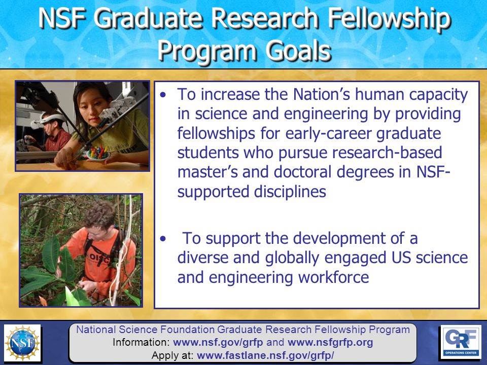 National Science Foundation Graduate Research Fellowship Program Information:   and   Apply at:   To increase the Nation’s human capacity in science and engineering by providing fellowships for early-career graduate students who pursue research-based master’s and doctoral degrees in NSF- supported disciplines To support the development of a diverse and globally engaged US science and engineering workforce NSF Graduate Research Fellowship Program Goals