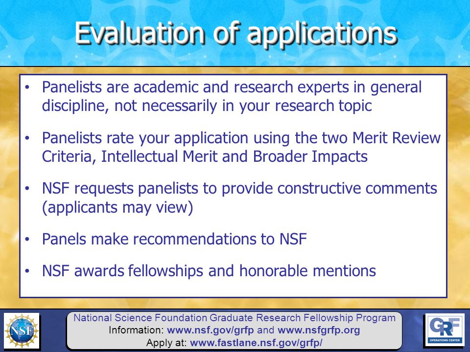 National Science Foundation Graduate Research Fellowship Program Information:   and   Apply at:   Panelists are academic and research experts in general discipline, not necessarily in your research topic Panelists rate your application using the two Merit Review Criteria, Intellectual Merit and Broader Impacts NSF requests panelists to provide constructive comments (applicants may view) Panels make recommendations to NSF NSF awards fellowships and honorable mentions Evaluation of applications