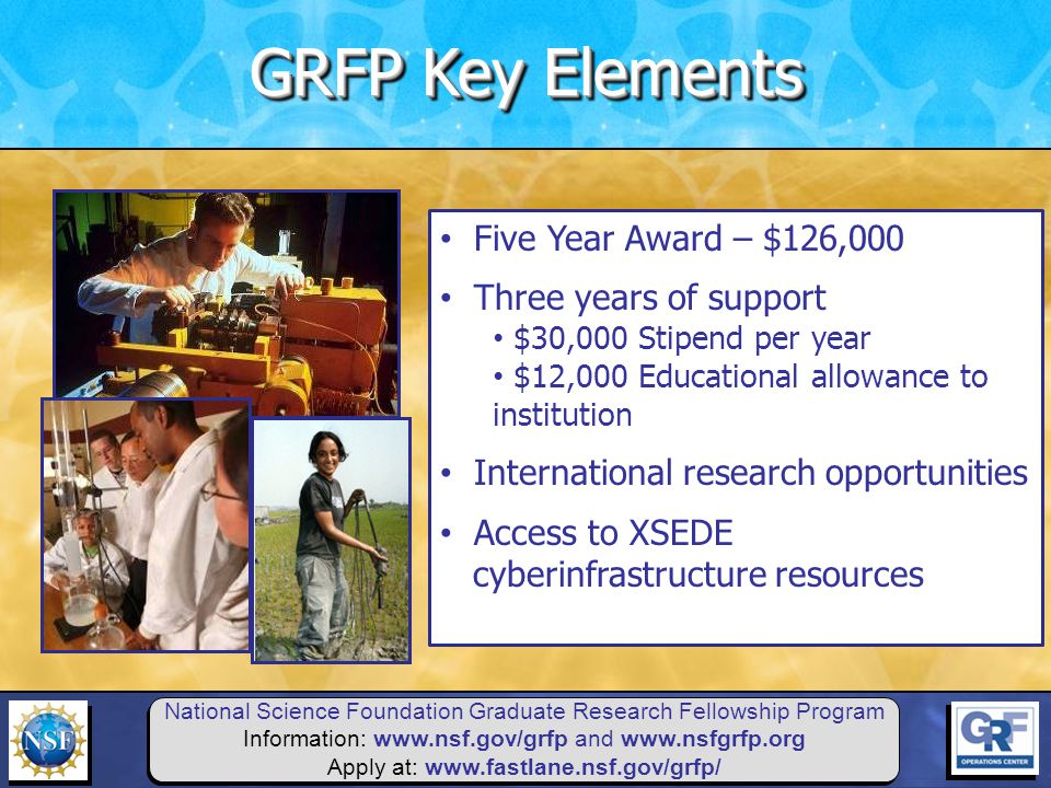 National Science Foundation Graduate Research Fellowship Program Information:   and   Apply at:   Five Year Award – $126,000 Three years of support $30,000 Stipend per year $12,000 Educational allowance to institution International research opportunities Access to XSEDE cyberinfrastructure resources GRFP Key Elements