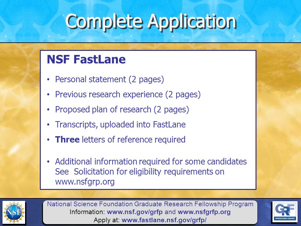 National Science Foundation Graduate Research Fellowship Program Information:   and   Apply at:   NSF FastLane Personal statement (2 pages) Previous research experience (2 pages) Proposed plan of research (2 pages) Transcripts, uploaded into FastLane Three letters of reference required Additional information required for some candidates See Solicitation for eligibility requirements on   Complete Application