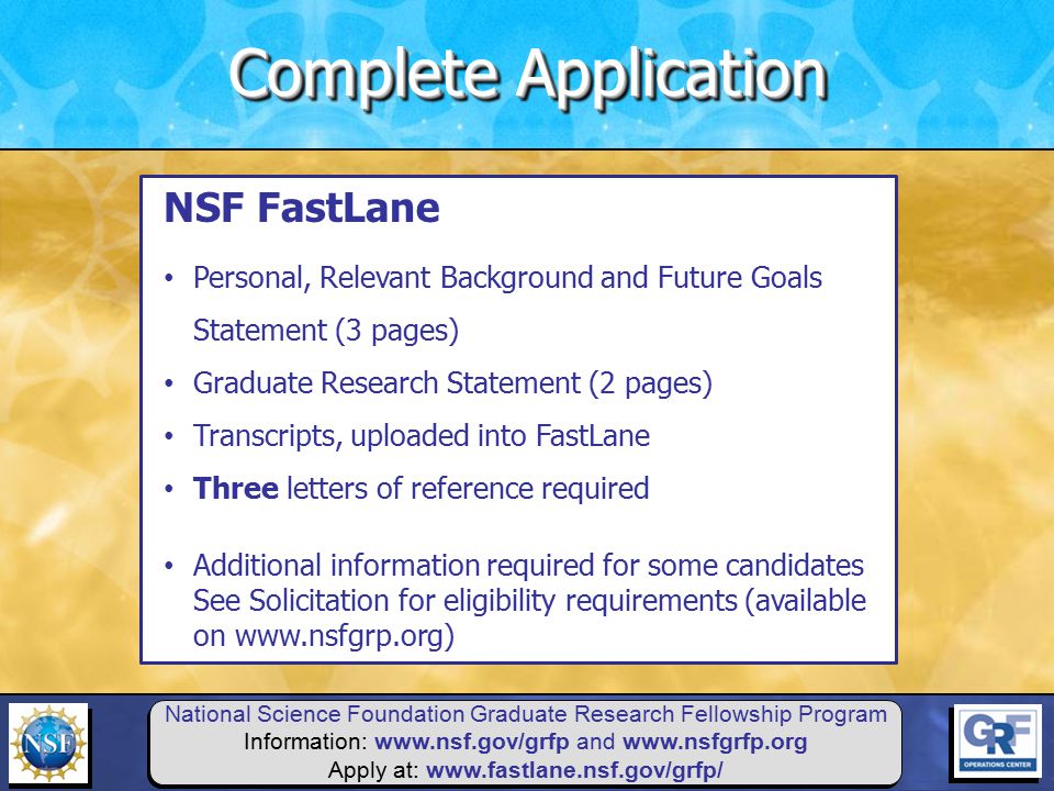 National Science Foundation Graduate Research Fellowship Program Information:   and   Apply at:   NSF FastLane Personal, Relevant Background and Future Goals Statement (3 pages) Graduate Research Statement (2 pages) Transcripts, uploaded into FastLane Three letters of reference required Additional information required for some candidates See Solicitation for eligibility requirements (available on   Complete Application