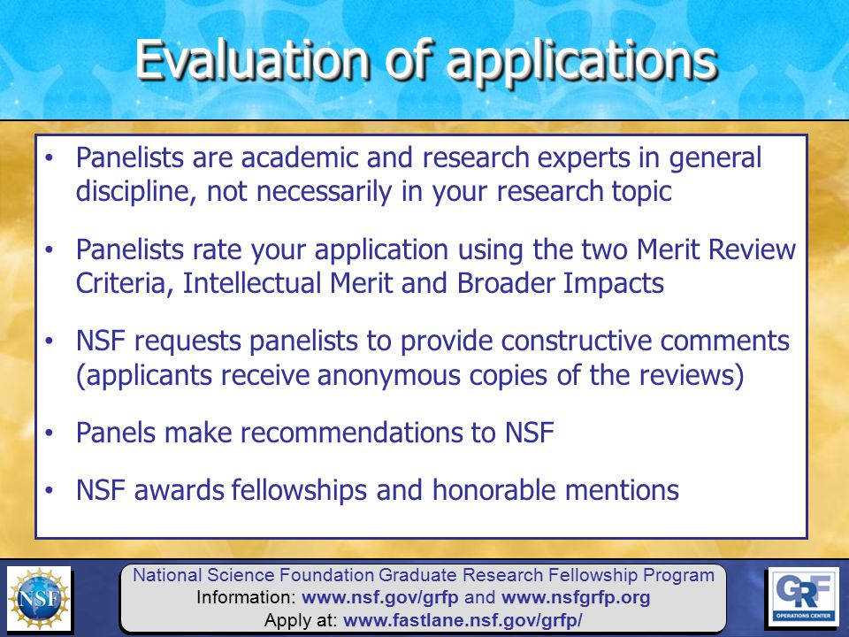 National Science Foundation Graduate Research Fellowship Program Information:   and   Apply at:   Panelists are academic and research experts in general discipline, not necessarily in your research topic Panelists rate your application using the two Merit Review Criteria, Intellectual Merit and Broader Impacts NSF requests panelists to provide constructive comments (applicants receive anonymous copies of the reviews) Panels make recommendations to NSF NSF awards fellowships and honorable mentions Evaluation of applications