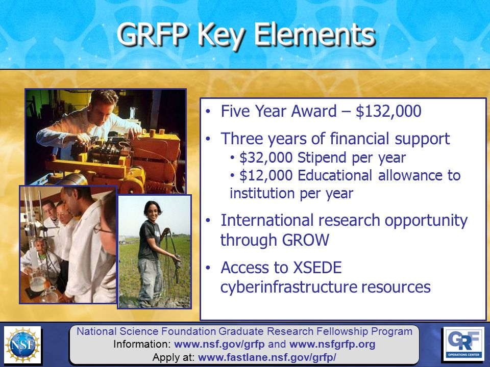 National Science Foundation Graduate Research Fellowship Program Information:   and   Apply at:   Five Year Award – $132,000 Three years of financial support $32,000 Stipend per year $12,000 Educational allowance to institution per year International research opportunity through GROW Access to XSEDE cyberinfrastructure resources GRFP Key Elements