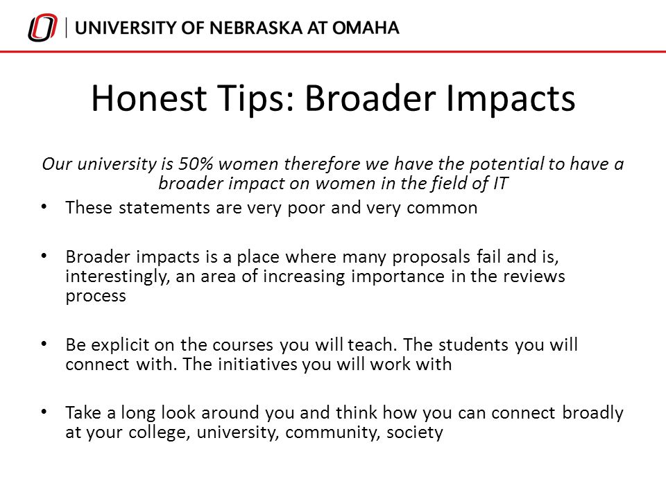 Honest Tips: Broader Impacts Our university is 50% women therefore we have the potential to have a broader impact on women in the field of IT These statements are very poor and very common Broader impacts is a place where many proposals fail and is, interestingly, an area of increasing importance in the reviews process Be explicit on the courses you will teach.