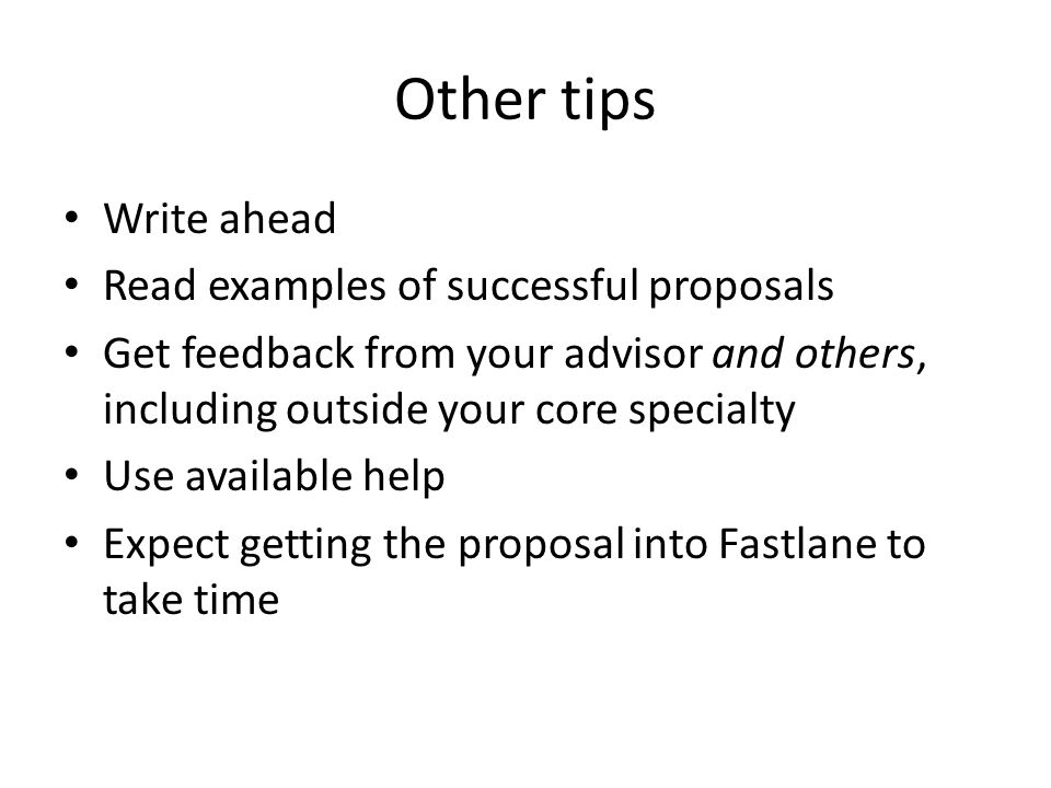 Other tips Write ahead Read examples of successful proposals Get feedback from your advisor and others, including outside your core specialty Use available help Expect getting the proposal into Fastlane to take time