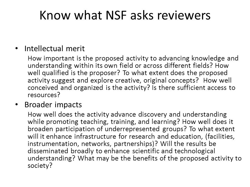 Know what NSF asks reviewers Intellectual merit How important is the proposed activity to advancing knowledge and understanding within its own field or across different fields.