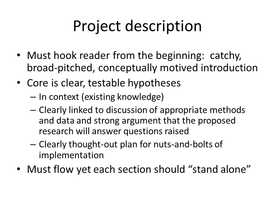 Project description Must hook reader from the beginning: catchy, broad-pitched, conceptually motived introduction Core is clear, testable hypotheses – In context (existing knowledge) – Clearly linked to discussion of appropriate methods and data and strong argument that the proposed research will answer questions raised – Clearly thought-out plan for nuts-and-bolts of implementation Must flow yet each section should stand alone