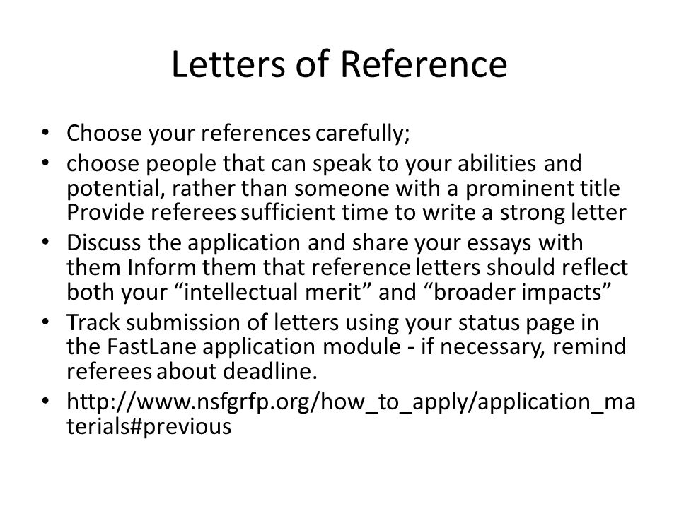 Letters of Reference Choose your references carefully; choose people that can speak to your abilities and potential, rather than someone with a prominent title Provide referees sufficient time to write a strong letter Discuss the application and share your essays with them Inform them that reference letters should reflect both your intellectual merit and broader impacts Track submission of letters using your status page in the FastLane application module - if necessary, remind referees about deadline.