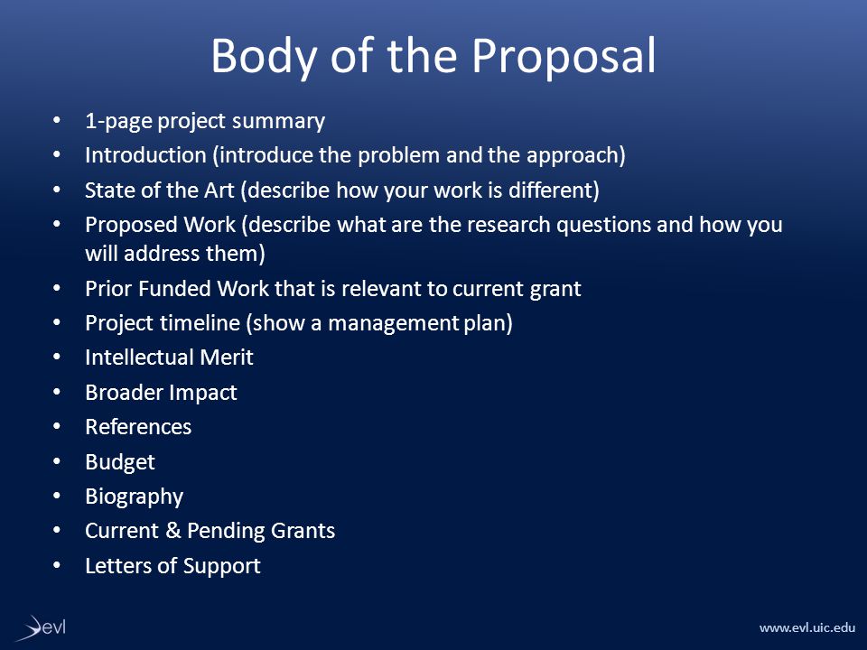 Body of the Proposal 1-page project summary Introduction (introduce the problem and the approach) State of the Art (describe how your work is different) Proposed Work (describe what are the research questions and how you will address them) Prior Funded Work that is relevant to current grant Project timeline (show a management plan) Intellectual Merit Broader Impact References Budget Biography Current & Pending Grants Letters of Support