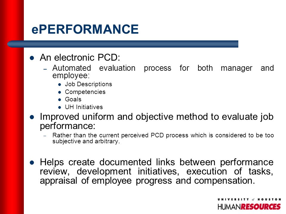 ePERFORMANCE An electronic PCD: – Automated evaluation process for both manager and employee: Job Descriptions Competencies Goals UH Initiatives Improved uniform and objective method to evaluate job performance: – Rather than the current perceived PCD process which is considered to be too subjective and arbitrary.