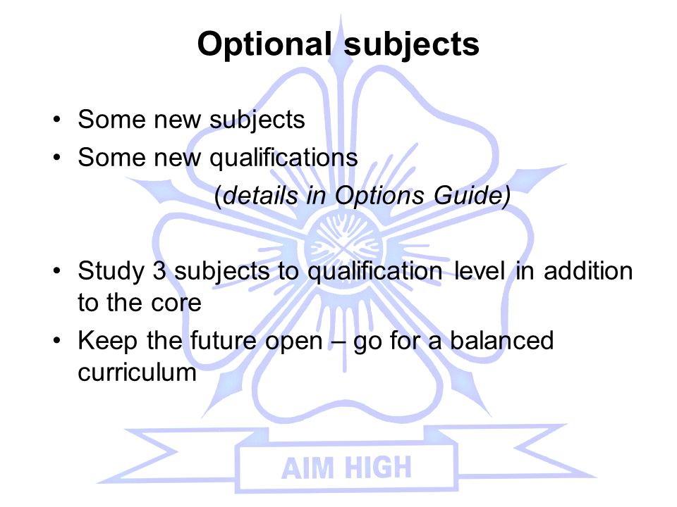 Optional subjects Some new subjects Some new qualifications (details in Options Guide) Study 3 subjects to qualification level in addition to the core Keep the future open – go for a balanced curriculum