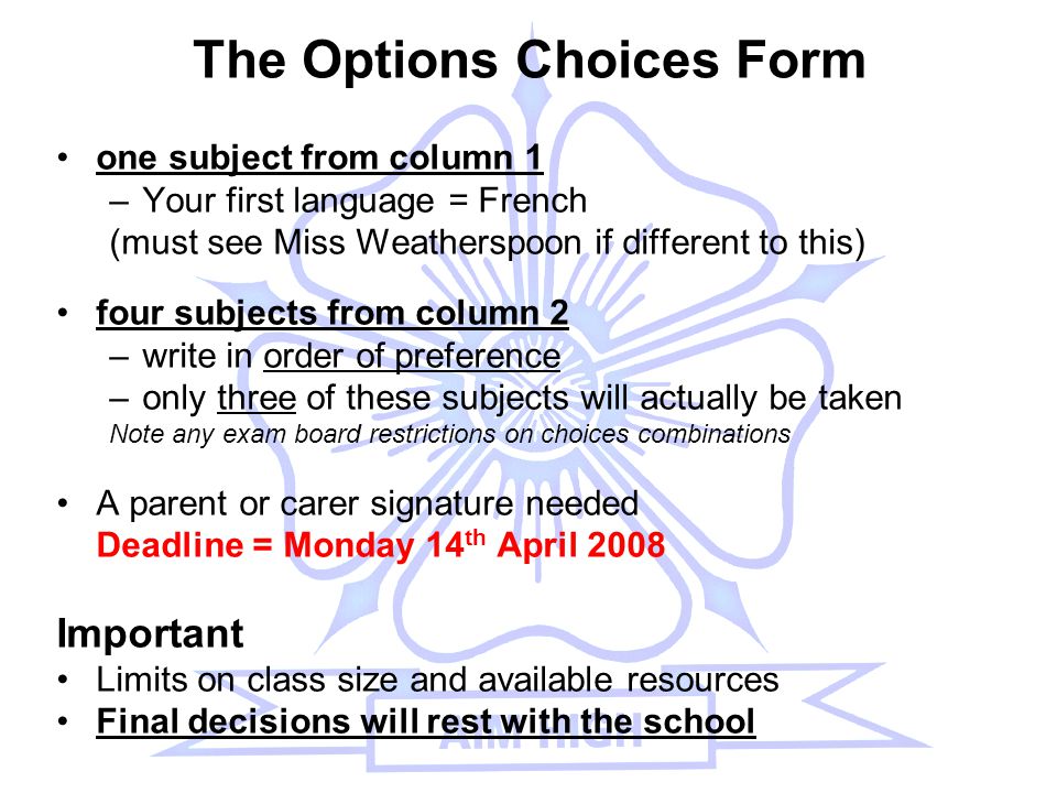 The Options Choices Form one subject from column 1 –Your first language = French (must see Miss Weatherspoon if different to this) four subjects from column 2 –write in order of preference –only three of these subjects will actually be taken Note any exam board restrictions on choices combinations A parent or carer signature needed Deadline = Monday 14 th April 2008 Important Limits on class size and available resources Final decisions will rest with the school