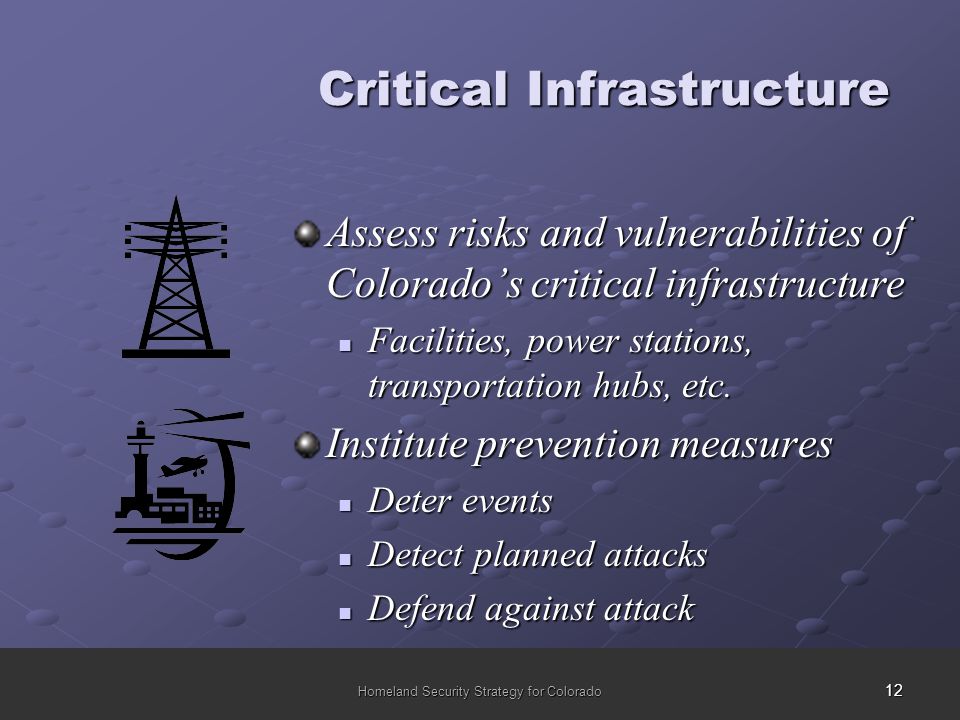 12 Homeland Security Strategy for Colorado Assess risks and vulnerabilities of Colorado’s critical infrastructure Facilities, power stations, transportation hubs, etc.
