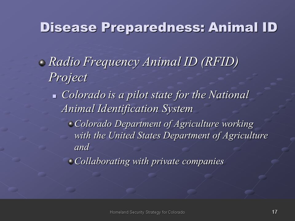 17 Homeland Security Strategy for Colorado Disease Preparedness: Animal ID Radio Frequency Animal ID (RFID) Project Colorado is a pilot state for the National Animal Identification System Colorado is a pilot state for the National Animal Identification System Colorado Department of Agriculture working with the United States Department of Agriculture and Collaborating with private companies