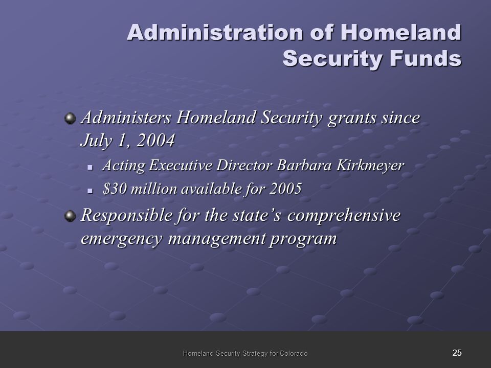 25 Homeland Security Strategy for Colorado Administration of Homeland Security Funds Administers Homeland Security grants since July 1, 2004 Acting Executive Director Barbara Kirkmeyer Acting Executive Director Barbara Kirkmeyer $30 million available for 2005 $30 million available for 2005 Responsible for the state’s comprehensive emergency management program