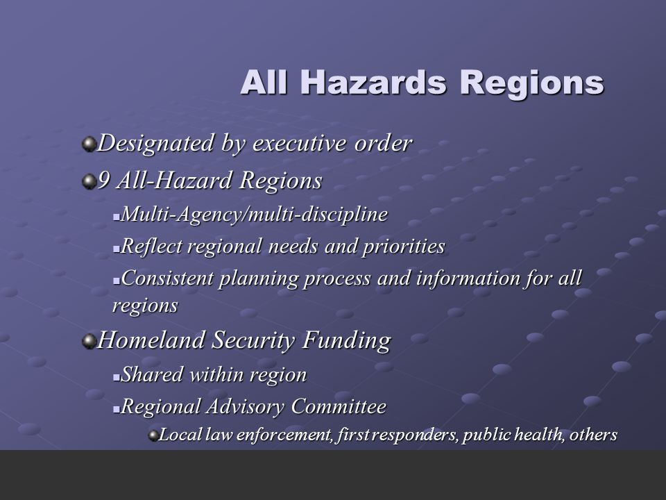 All Hazards Regions All Hazards Regions Designated by executive order 9 All-Hazard Regions Multi-Agency/multi-discipline Multi-Agency/multi-discipline Reflect regional needs and priorities Reflect regional needs and priorities Consistent planning process and information for all regions Consistent planning process and information for all regions Homeland Security Funding Shared within region Shared within region Regional Advisory Committee Regional Advisory Committee Local law enforcement, first responders, public health, others