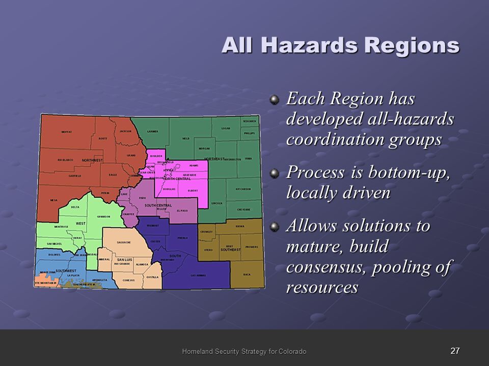 27 Homeland Security Strategy for Colorado All Hazards Regions Each Region has developed all-hazards coordination groups Process is bottom-up, locally driven Allows solutions to mature, build consensus, pooling of resources