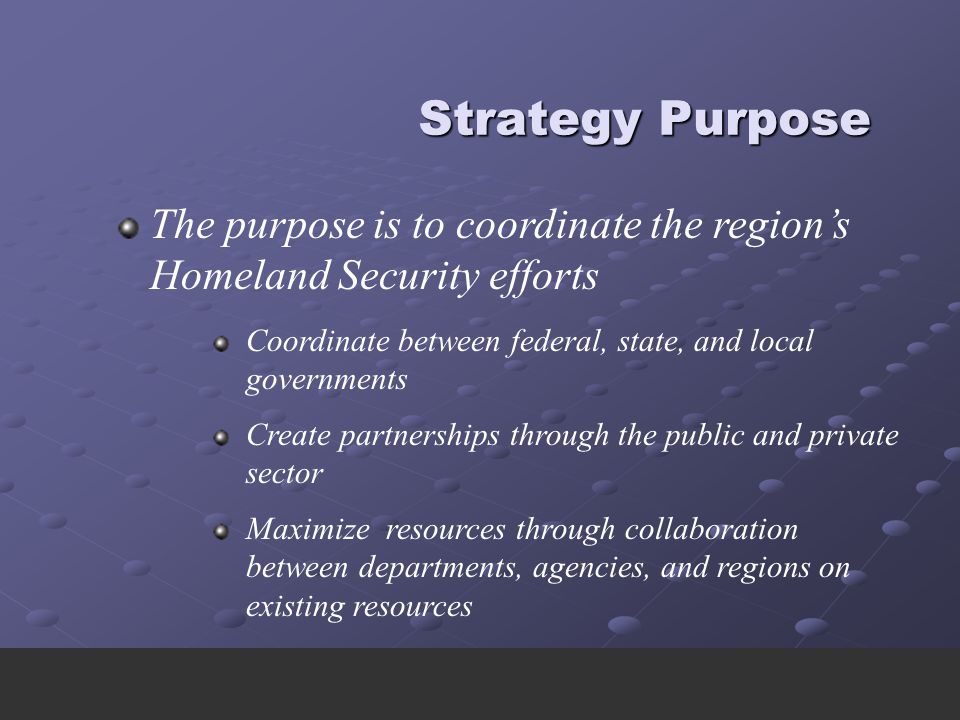Strategy Purpose Strategy Purpose The purpose is to coordinate the region’s Homeland Security efforts Coordinate between federal, state, and local governments Create partnerships through the public and private sector Maximize resources through collaboration between departments, agencies, and regions on existing resources