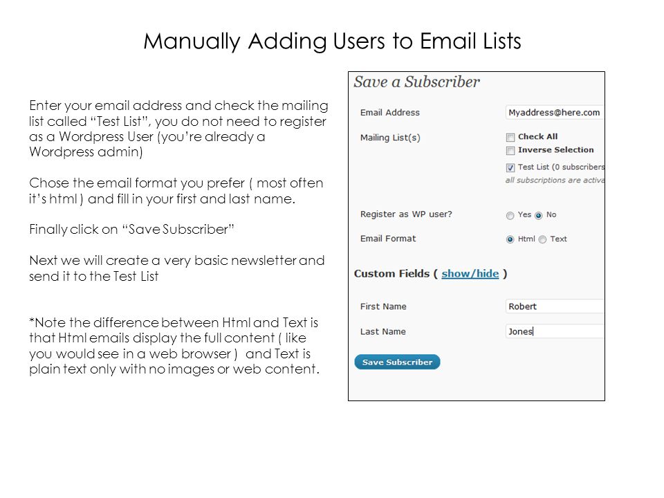 Manually Adding Users to  Lists Enter your  address and check the mailing list called Test List , you do not need to register as a Wordpress User (you’re already a Wordpress admin) Chose the  format you prefer ( most often it’s html ) and fill in your first and last name.