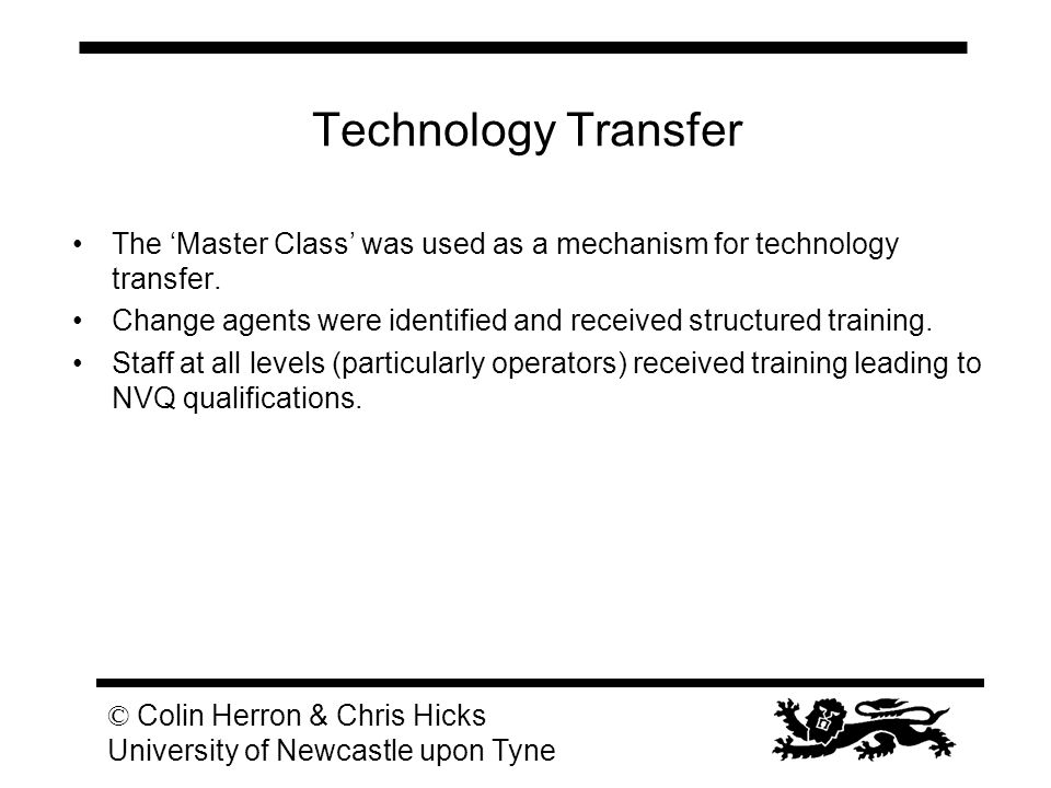 © Colin Herron & Chris Hicks University of Newcastle upon Tyne Technology Transfer The ‘Master Class’ was used as a mechanism for technology transfer.