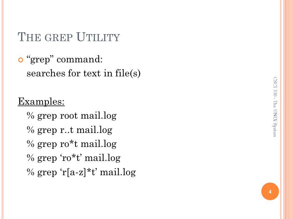 T HE GREP U TILITY grep command: searches for text in file(s) Examples: % grep root mail.log % grep r..t mail.log % grep ro*t mail.log % grep ‘ro*t’ mail.log % grep ‘r[a-z]*t’ mail.log 4 CSCI The UNIX System