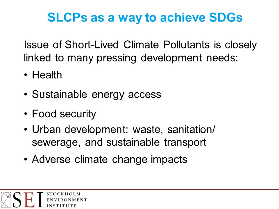 SLCPs as a way to achieve SDGs Issue of Short-Lived Climate Pollutants is closely linked to many pressing development needs: Health Sustainable energy access Food security Urban development: waste, sanitation/ sewerage, and sustainable transport Adverse climate change impacts