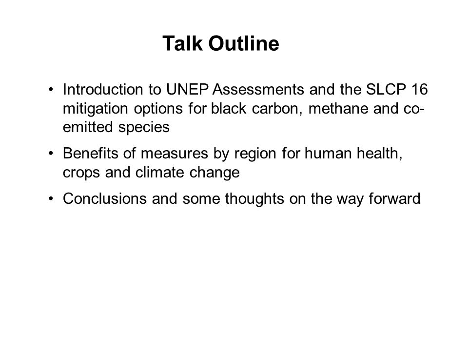 Introduction to UNEP Assessments and the SLCP 16 mitigation options for black carbon, methane and co- emitted species Benefits of measures by region for human health, crops and climate change Conclusions and some thoughts on the way forward Talk Outline