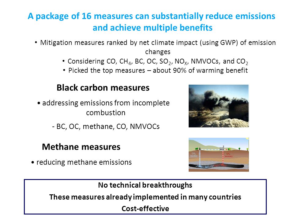 Black carbon measures addressing emissions from incomplete combustion - BC, OC, methane, CO, NMVOCs Methane measures reducing methane emissions A package of 16 measures can substantially reduce emissions and achieve multiple benefits No technical breakthroughs These measures already implemented in many countries Cost-effective Mitigation measures ranked by net climate impact (using GWP) of emission changes Considering CO, CH 4, BC, OC, SO 2, NO X, NMVOCs, and CO 2 Picked the top measures – about 90% of warming benefit