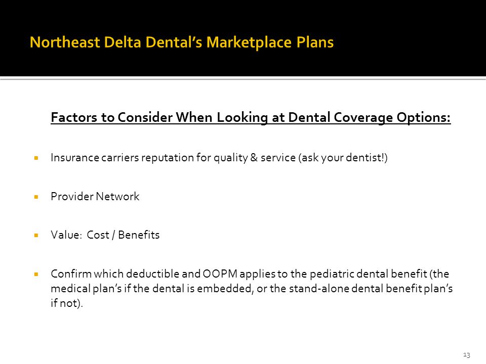 Factors to Consider When Looking at Dental Coverage Options:  Insurance carriers reputation for quality & service (ask your dentist!)  Provider Network  Value: Cost / Benefits  Confirm which deductible and OOPM applies to the pediatric dental benefit (the medical plan’s if the dental is embedded, or the stand-alone dental benefit plan’s if not).