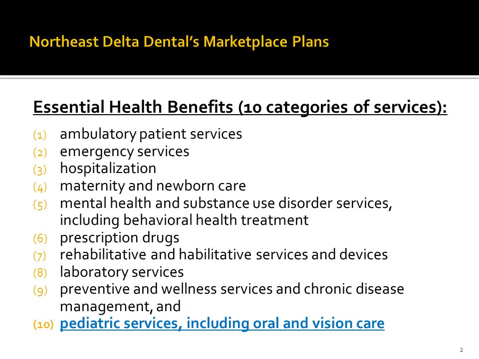 Essential Health Benefits (10 categories of services): (1) ambulatory patient services (2) emergency services (3) hospitalization (4) maternity and newborn care (5) mental health and substance use disorder services, including behavioral health treatment (6) prescription drugs (7) rehabilitative and habilitative services and devices (8) laboratory services (9) preventive and wellness services and chronic disease management, and (10) pediatric services, including oral and vision care 2