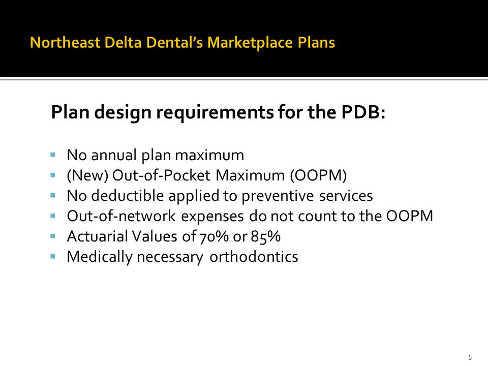 Plan design requirements for the PDB:  No annual plan maximum  (New) Out-of-Pocket Maximum (OOPM)  No deductible applied to preventive services  Out-of-network expenses do not count to the OOPM  Actuarial Values of 70% or 85%  Medically necessary orthodontics 5