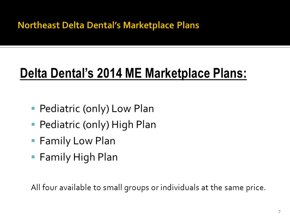 Delta Dental’s 2014 ME Marketplace Plans:  Pediatric (only) Low Plan  Pediatric (only) High Plan  Family Low Plan  Family High Plan All four available to small groups or individuals at the same price.