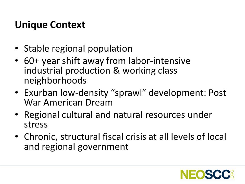 Unique Context Stable regional population 60+ year shift away from labor-intensive industrial production & working class neighborhoods Exurban low-density sprawl development: Post War American Dream Regional cultural and natural resources under stress Chronic, structural fiscal crisis at all levels of local and regional government