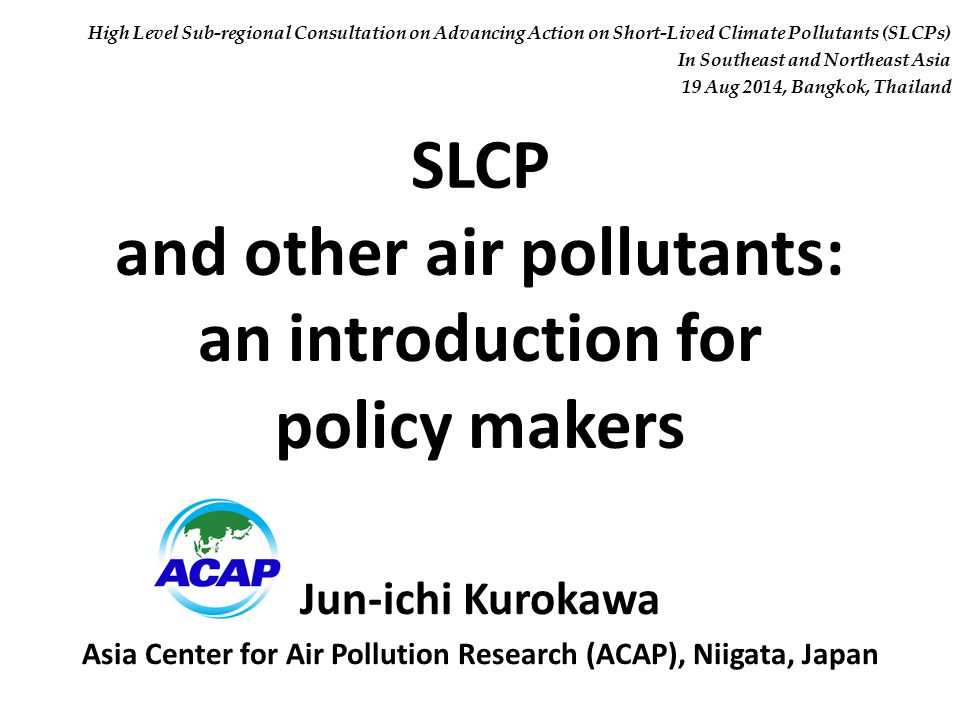 SLCP and other air pollutants: an introduction for policy makers Jun-ichi Kurokawa Asia Center for Air Pollution Research (ACAP), Niigata, Japan High Level Sub-regional Consultation on Advancing Action on Short-Lived Climate Pollutants (SLCPs) In Southeast and Northeast Asia 19 Aug 2014, Bangkok, Thailand