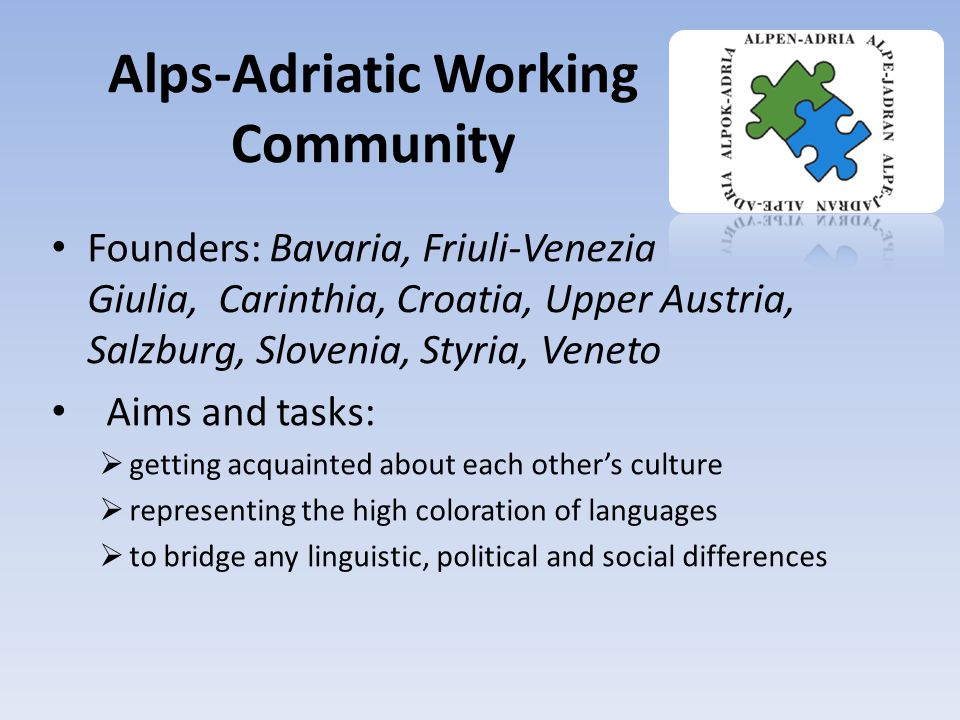 Alps-Adriatic Working Community Founders: Bavaria, Friuli-Venezia Giulia, Carinthia, Croatia, Upper Austria, Salzburg, Slovenia, Styria, Veneto Aims and tasks:  getting acquainted about each other’s culture  representing the high coloration of languages  to bridge any linguistic, political and social differences