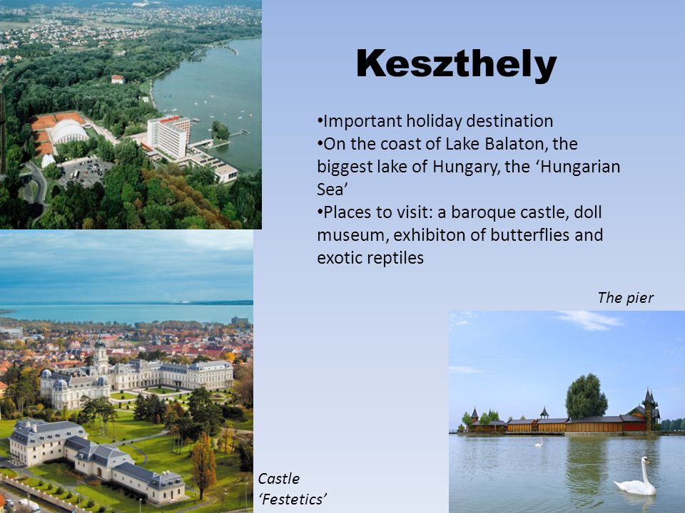 Keszthely Important holiday destination On the coast of Lake Balaton, the biggest lake of Hungary, the ‘Hungarian Sea’ Places to visit: a baroque castle, doll museum, exhibiton of butterflies and exotic reptiles Castle ‘Festetics’ The pier