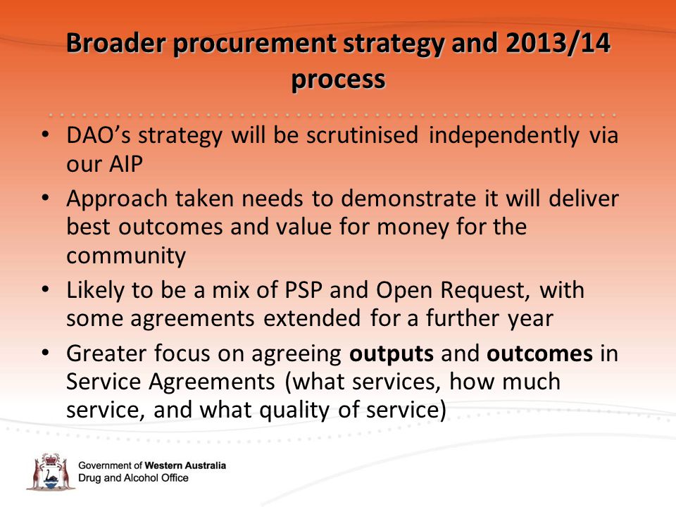Broader procurement strategy and 2013/14 process DAO’s strategy will be scrutinised independently via our AIP Approach taken needs to demonstrate it will deliver best outcomes and value for money for the community Likely to be a mix of PSP and Open Request, with some agreements extended for a further year Greater focus on agreeing outputs and outcomes in Service Agreements (what services, how much service, and what quality of service)