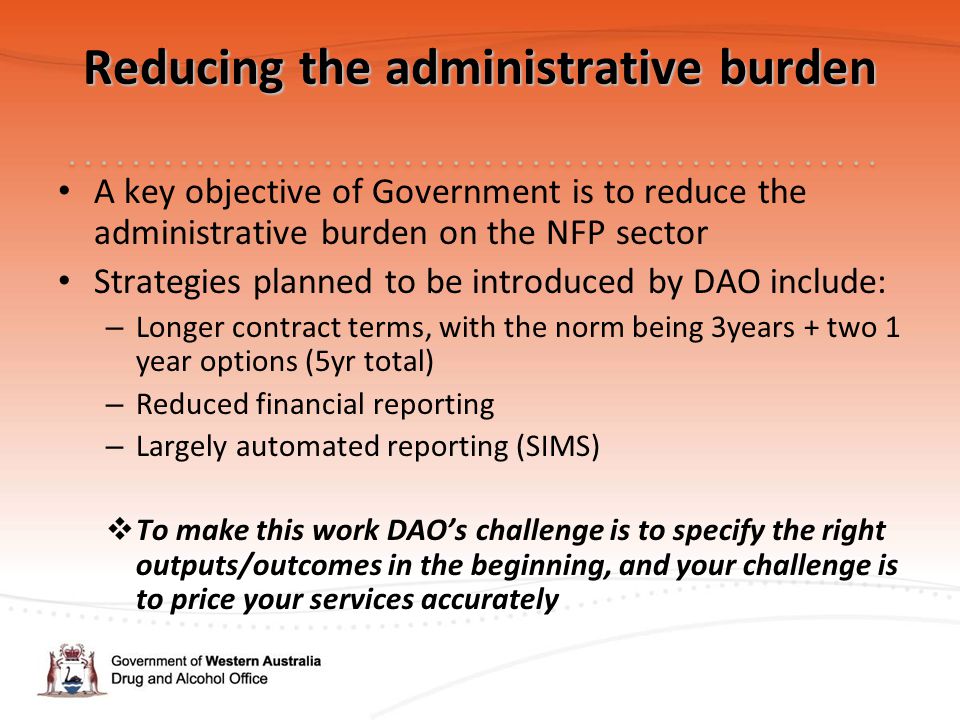 Reducing the administrative burden A key objective of Government is to reduce the administrative burden on the NFP sector Strategies planned to be introduced by DAO include: – Longer contract terms, with the norm being 3years + two 1 year options (5yr total) – Reduced financial reporting – Largely automated reporting (SIMS)  To make this work DAO’s challenge is to specify the right outputs/outcomes in the beginning, and your challenge is to price your services accurately