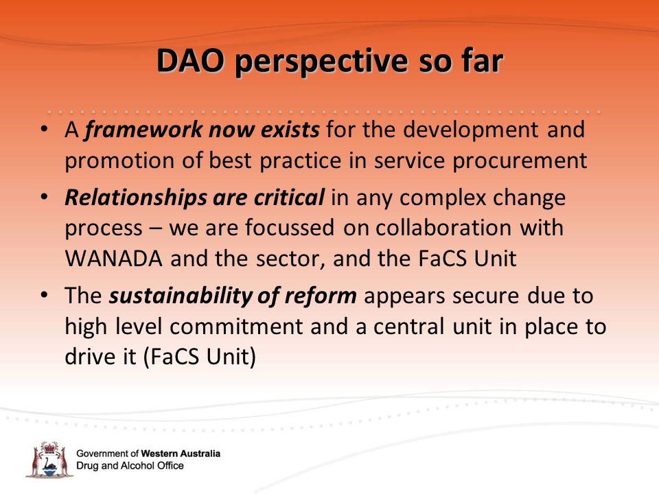 DAO perspective so far A framework now exists for the development and promotion of best practice in service procurement Relationships are critical in any complex change process – we are focussed on collaboration with WANADA and the sector, and the FaCS Unit The sustainability of reform appears secure due to high level commitment and a central unit in place to drive it (FaCS Unit)