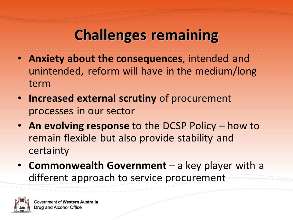 Challenges remaining Anxiety about the consequences, intended and unintended, reform will have in the medium/long term Increased external scrutiny of procurement processes in our sector An evolving response to the DCSP Policy – how to remain flexible but also provide stability and certainty Commonwealth Government – a key player with a different approach to service procurement