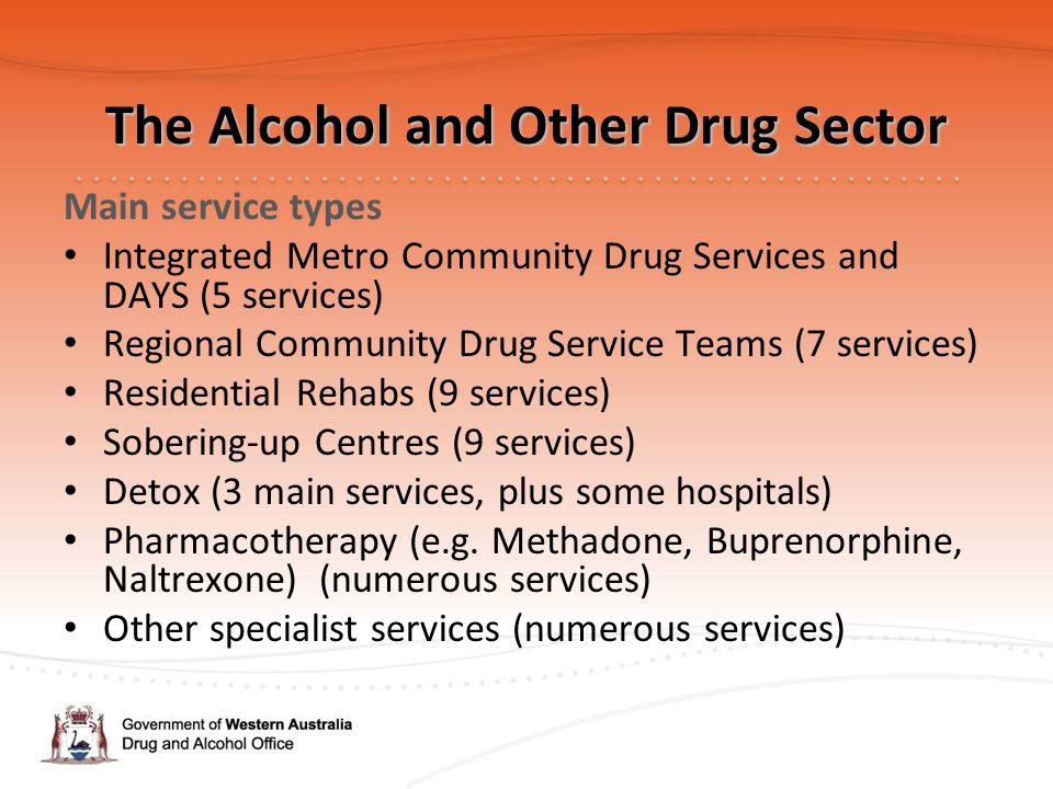 The Alcohol and Other Drug Sector Main service types Integrated Metro Community Drug Services and DAYS (5 services) Regional Community Drug Service Teams (7 services) Residential Rehabs (9 services) Sobering-up Centres (9 services) Detox (3 main services, plus some hospitals) Pharmacotherapy (e.g.