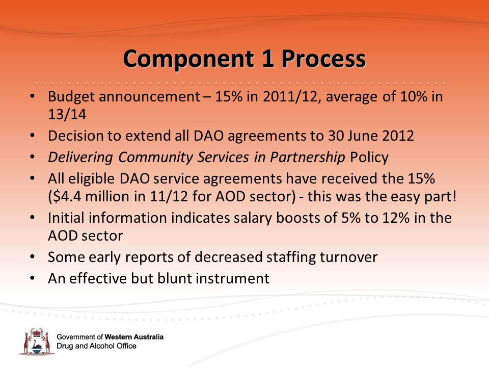 Component 1 Process Budget announcement – 15% in 2011/12, average of 10% in 13/14 Decision to extend all DAO agreements to 30 June 2012 Delivering Community Services in Partnership Policy All eligible DAO service agreements have received the 15% ($4.4 million in 11/12 for AOD sector) - this was the easy part.
