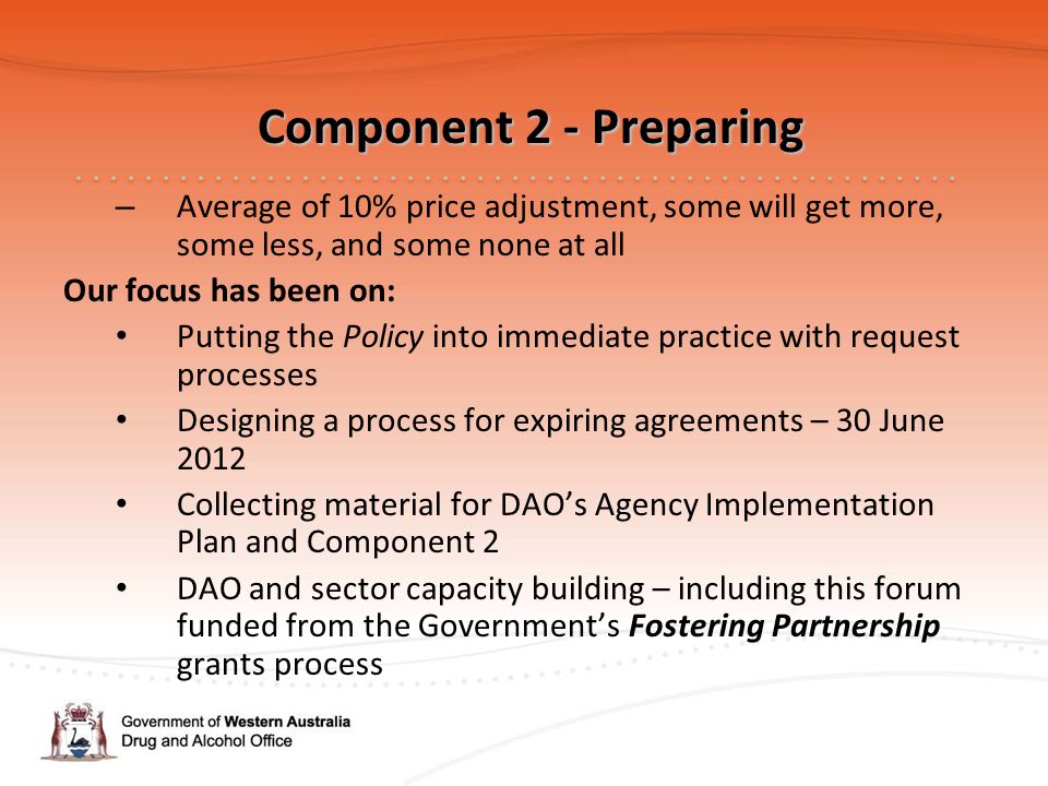 Component 2 - Preparing Component 2 - Preparing – Average of 10% price adjustment, some will get more, some less, and some none at all Our focus has been on: Putting the Policy into immediate practice with request processes Designing a process for expiring agreements – 30 June 2012 Collecting material for DAO’s Agency Implementation Plan and Component 2 DAO and sector capacity building – including this forum funded from the Government’s Fostering Partnership grants process