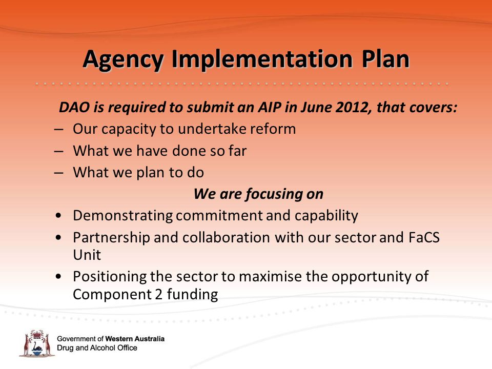 Agency Implementation Plan DAO is required to submit an AIP in June 2012, that covers: – Our capacity to undertake reform – What we have done so far – What we plan to do We are focusing on Demonstrating commitment and capability Partnership and collaboration with our sector and FaCS Unit Positioning the sector to maximise the opportunity of Component 2 funding