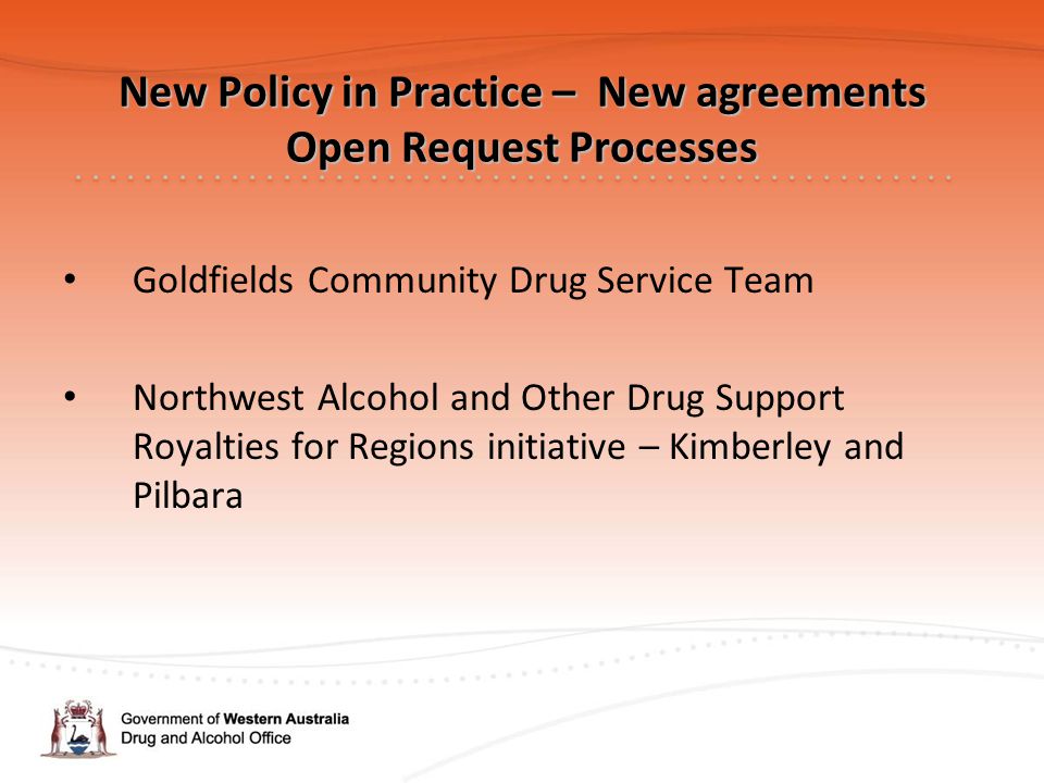 New Policy in Practice – New agreements Open Request Processes Goldfields Community Drug Service Team Northwest Alcohol and Other Drug Support Royalties for Regions initiative – Kimberley and Pilbara